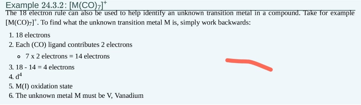 Example 24.3.2: [M(CO);]*
The 18 electron rule can also be used to help identify an unknown transition metal in a compound. Take for example
[M(CO)7]. To find what the unknown transition metal M is, simply work backwards:
1. 18 electrons
2. Each (CO) ligand contributes 2 electrons
o 7 x 2 electrons = 14 electrons
3.18 14 4 electrons
4. d4
5. M(I) oxidation state
6. The unknown metal M must be V, Vanadium