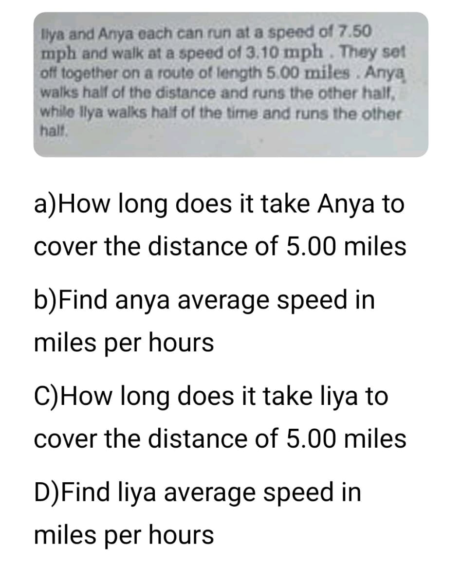 Ilya and Anya each can run at a speed of 7.50
mph and walk at a speed of 3.10 mph. They set
off together on a route of length 5.00 miles. Anya
walks half of the distance and runs the other half,
while Ilya walks half of the time and runs the other
half.
a) How long does it take Anya to
cover the distance of 5.00 miles
b) Find anya average speed in
miles per hours
C) How long does it take liya to
cover the distance of 5.00 miles
D)Find liya average speed in
miles per hours