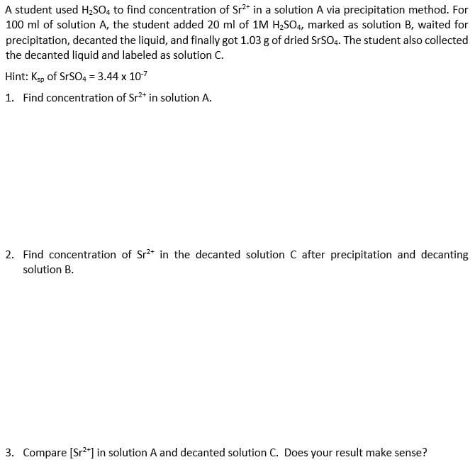 A student used H₂SO4 to find concentration of Sr²* in a solution A via precipitation method. For
100 ml of solution A, the student added 20 ml of 1M H₂SO4, marked as solution B, waited for
precipitation, decanted the liquid, and finally got 1.03 g of dried SrSO4. The student also collected
the decanted liquid and labeled as solution C.
Hint: Ksp of SrSO4 = 3.44 x 10-7
1. Find concentration of Sr²+ in solution A.
2. Find concentration of Sr²+ in the decanted solution C after precipitation and decanting
solution B.
3. Compare [Sr²+] in solution A and decanted solution C. Does your result make sense?