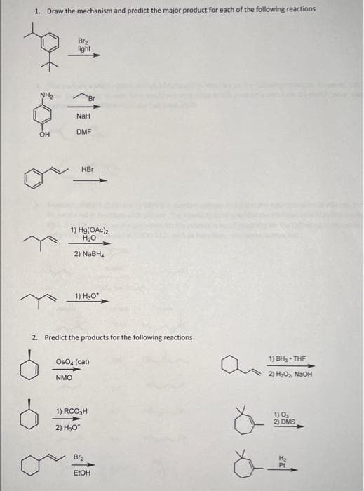 1. Draw the mechanism and predict the major product for each of the following reactions
to.
NH₂
OH
Br₂
light
NaH
DMF
HBr
1) Hg(OAc)2
H₂O
2) NaBH4
1) H₂O*
2. Predict the products for the following reactions
OsO4 (cat)
NMO
1) RCO,H
2) H₂O*
Br₂
EtOH
a
a
1) BH₂-THF
2) H₂O₂, NaOH
1) 0₂
2) DMS