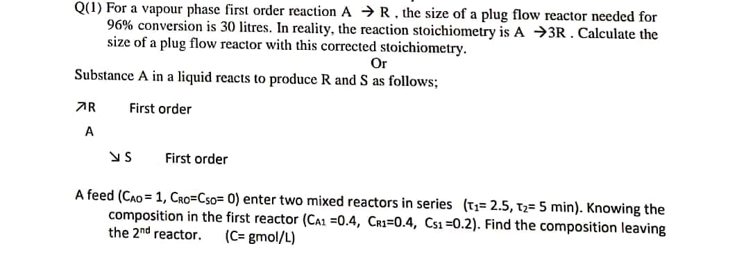 Q(1) For a vapour phase first order reaction AR, the size of a plug flow reactor needed for
96% conversion is 30 litres. In reality, the reaction stoichiometry is A 3R. Calculate the
size of a plug flow reactor with this corrected stoichiometry.
Or
Substance A in a liquid reacts to produce R and S as follows;
First order
R
A
VS
First order
A feed (CAO 1, CRO=Cso= 0) enter two mixed reactors in series (T₁= 2.5, T₂= 5 min). Knowing the
composition in the first reactor (CA1 =0.4, CR1-0.4, Cs1 -0.2). Find the composition leaving
the 2nd reactor. (C= gmol/L)