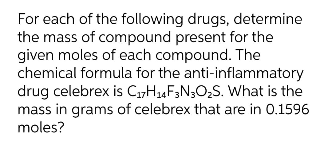 For each of the following drugs, determine
the mass of compound present for the
given moles of each compound. The
chemical formula for the anti-inflammatory
drug celebrex is C₁7H₁4F3N3O₂S. What is the
mass in grams of celebrex that are in 0.1596
moles?