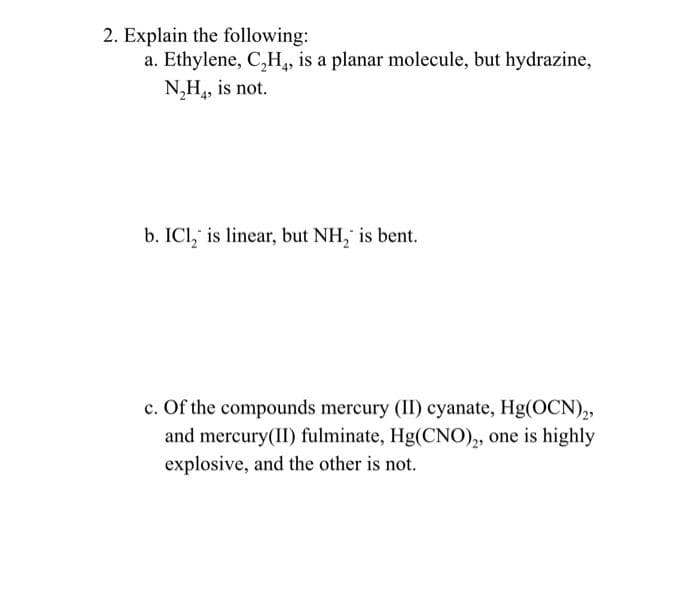 2. Explain the following:
a. Ethylene, C₂H4, is a planar molecule, but hydrazine,
N₂H₂, is not.
b. ICl, is linear, but NH₂ is bent.
c. Of the compounds mercury (II) cyanate, Hg(OCN)2,
and mercury(II) fulminate, Hg(CNO)2, one is highly
explosive, and the other is not.