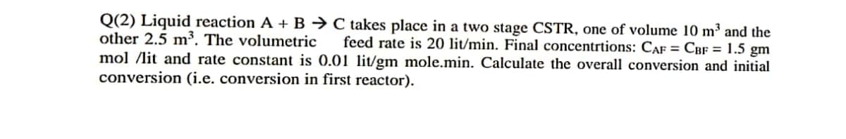 Q(2) Liquid reaction A + B → C takes place in a two stage CSTR, one of volume 10 m³ and the
other 2.5 m³. The volumetric feed rate is 20 lit/min. Final concentrtions: CAF = CBF = 1.5 gm
mol /lit and rate constant is 0.01 lit/gm mole.min. Calculate the overall conversion and initial
conversion (i.e. conversion in first reactor).