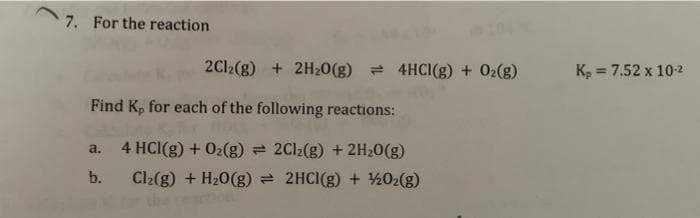7. For the reaction
2Cl2(g) + 2H₂O(g) 4HCI(g) + O₂(g)
Find K, for each of the following reactions:
4 HCl(g) + O₂(g) = 2Cl₂(g) + 2H₂O(g)
Cl₂(g) + H₂O(g) = 2HCl(g) + 1/2O₂(g)
a.
b.
K₂ = 7.52 x 10-²