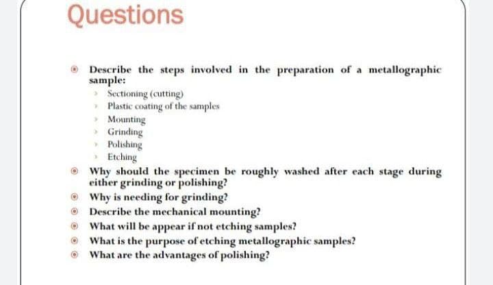 Questions
Describe the steps involved in the preparation of a metallographic
sample:
> Sectioning (cutting)
Plastic coating of the samples
> Mounting
Grinding
Polishing
Etching
Why should the specimen be roughly washed after each stage during
either grinding or polishing?
Why is needing for grinding?
Describe the mechanical mounting?
What will be appear if not etching samples?
What is the purpose of etching metallographic samples?
What are the advantages of polishing?
