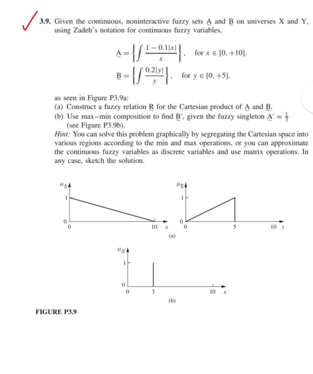 3.9. Given the continuous, noninteractive fuzzy sets A and B on universes X and Y,
using Zadeh's notation for continuous fuzzy variables,
- 0.1|x|
for x € [0, +10].
B =
for y e [0, +5].
as seen in Figure P3.9a:
(a) Construct a fuzzy relation R for the Cartesian product of A and B.
(b) Use max-min composition to find B', given the fuzzy singleton A' =
(see Figure P3.9b).
Hint: You can solve this problem graphically by segregating the Cartesian space into
various regions according to the min and max operations, or you can approximate
the continuous fuzzy variables as discrete variables and use matrix operations. In
any case, sketch the solution.
HB
1
10
5
10 y
(а)
1
3
10
(b)
FIGURE P3.9
