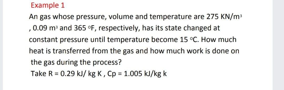Example 1
An gas whose pressure, volume and temperature are 275 KN/m3
,0.09 m³ and 365 °F, respectively, has its state changed at
constant pressure until temperature become 15 °C. How much
heat is transferred from the gas and how much work is done on
the gas during the process?
Take R = 0.29 kJ/ kg K, Cp = 1.005 kJ/kg k
