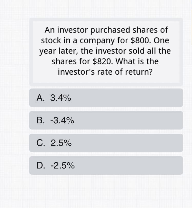 An investor purchased shares of
stock in a company for $800. One
year later, the investor sold all the
shares for $820. What is the
investor's rate of return?
А. 3.4%
В. -3.4%
С. 2.5%
D. -2.5%
