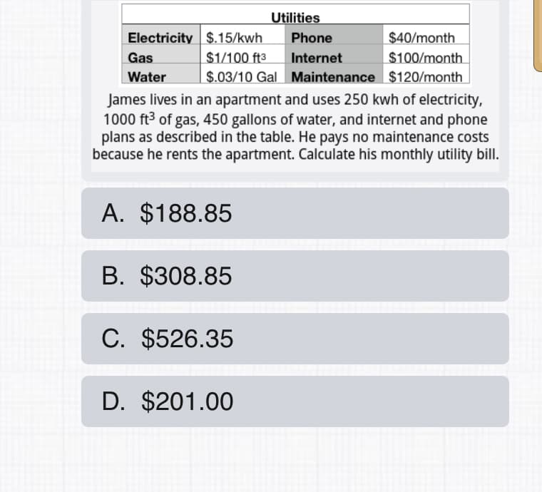 Utilities
Electricity $.15/kwh
Phone
$40/month
Gas
$1/100 ft3
Internet
$100/month
Water
$.03/10 Gal Maintenance $120/month
James lives in an apartment and uses 250 kwh of electricity,
1000 ft3 of gas, 450 gallons of water, and internet and phone
plans as described in the table. He pays no maintenance costs
because he rents the apartment. Calculate his monthly utility bill.
A. $188.85
B. $308.85
C. $526.35
D. $201.00
