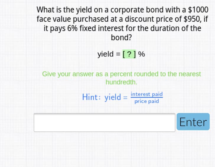 What is the yield on a corporate bond with a $1000
face value purchased at a discount price of $950, if
it pays 6% fixed interest for the duration of the
bond?
yield = [ ? ] %
Give your answer as a percent rounded to the nearest
hundredth.
Hint: yield = interest paid
price paid
Enter
