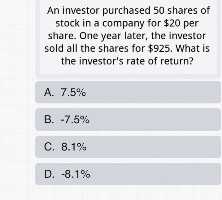 An investor purchased 50 shares of
stock in a company for $20 per
share. One year later, the investor
sold all the shares for $925. What is
the investor's rate of return?
A. 7.5%
B. -7.5%
C. 8.1%
D. -8.1%
