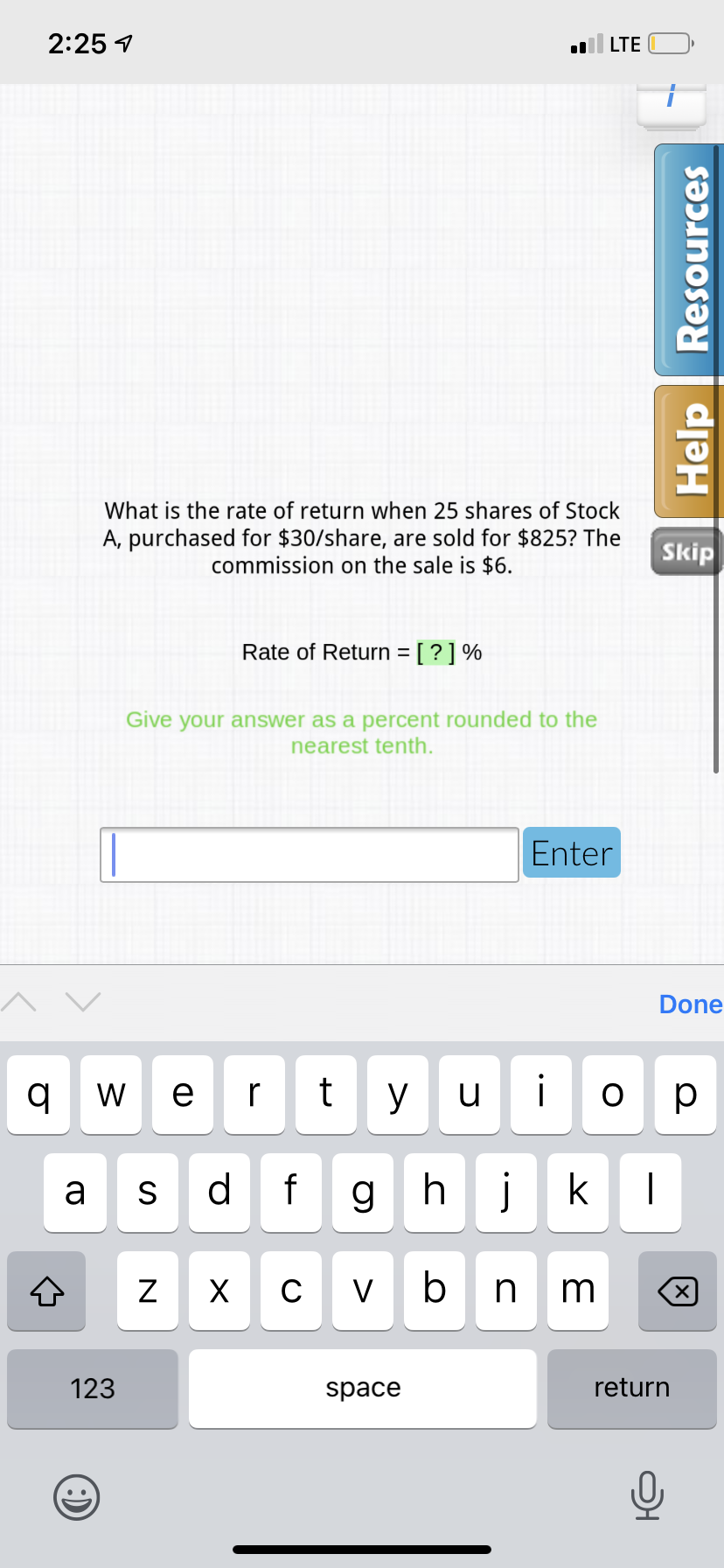 2:25 1
LTE
What is the rate of return when 25 shares of Stock
A, purchased for $30/share, are sold for $825? The
commission on the sale is $6.
Skip
Rate of Return = [ ? ] %
Give your answer as a percent rounded to the
nearest tenth.
Enter
Done
W e r
y
u
ор
a
S
d
f
g h
j
k
C
V
n m
123
space
return
Help Resources
