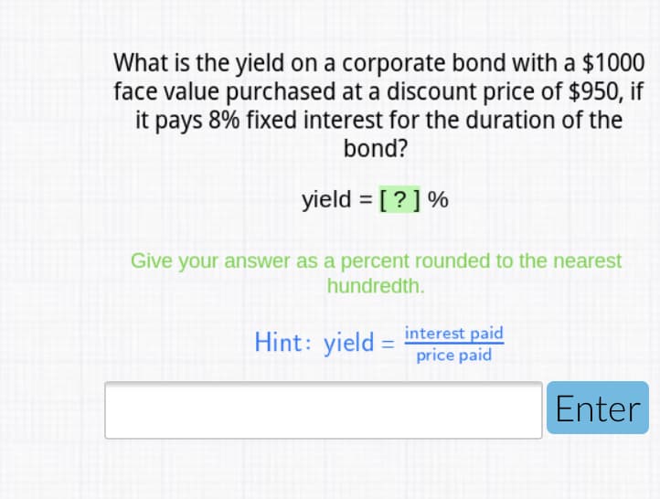 What is the yield on a corporate bond with a $1000
face value purchased at a discount price of $950, if
it pays 8% fixed interest for the duration of the
bond?
yield = [ ? ] %
Give your answer as a percent rounded to the nearest
hundredth.
Hint: yield = interest paid
price paid
Enter
