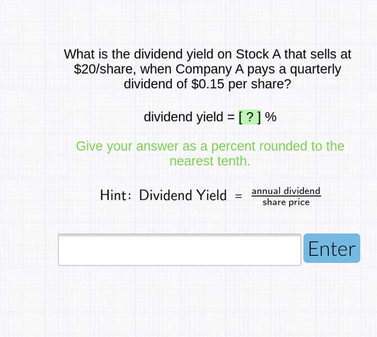 What is the dividend yield on Stock A that sells at
$20/share, when Company A pays a quarterly
dividend of $0.15 per share?
dividend yield =[?]%
Give your answer as a percent rounded to the
nearest tenth.
annual dividend
share price
Hint: Dividend Yield
%3D
Enter
