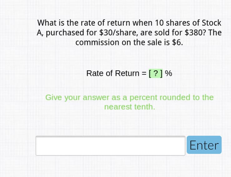 What is the rate of return when 10 shares of Stock
A, purchased for $30/share, are sold for $380? The
commission on the sale is $6.
Rate of Return = [ ? ] %
Give your answer as a percent rounded to the
nearest tenth.
Enter
