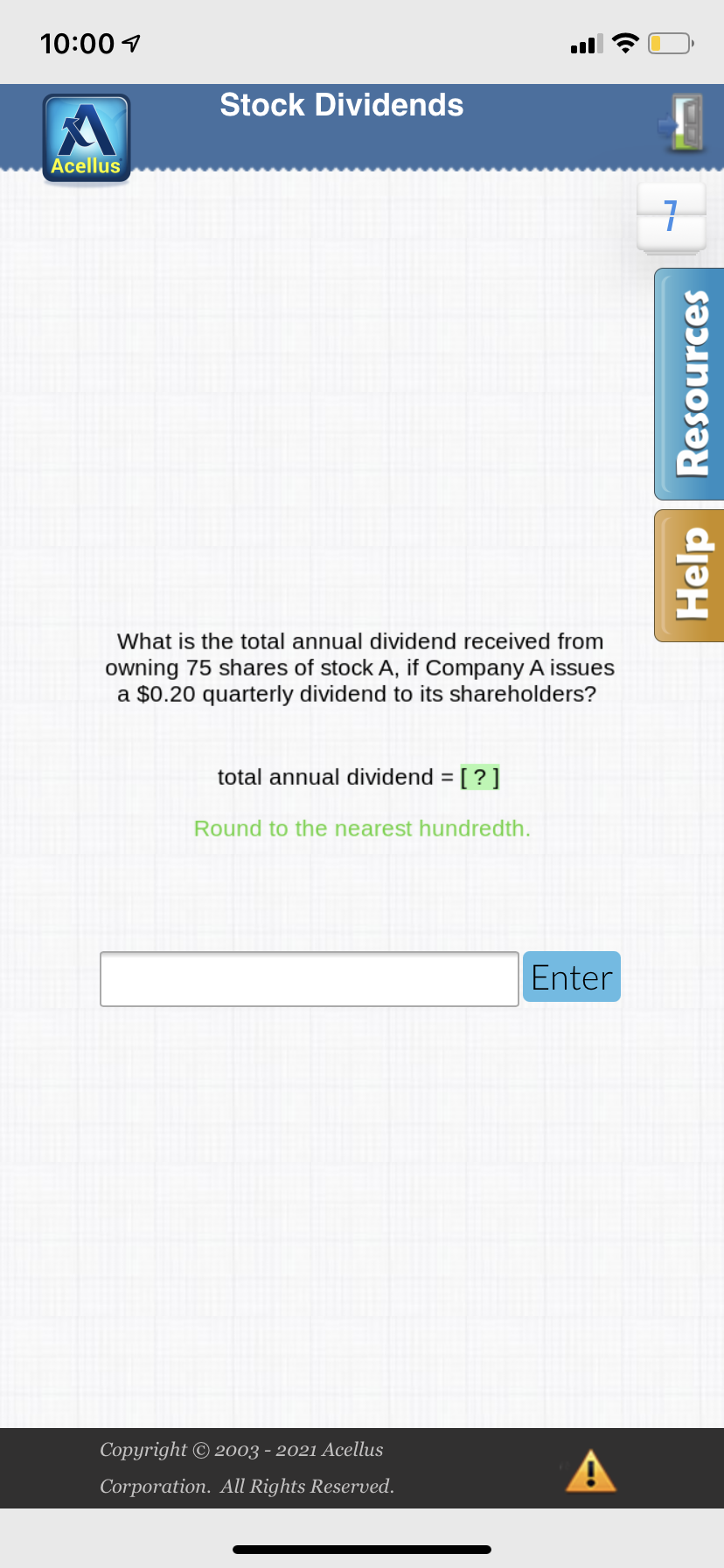 10:00 1
Stock Dividends
Acellus
What is the total annual dividend received from
owning 75 shares of stock A, if Company A issues
a $0.20 quarterly dividend to its shareholders?
total annual dividend = [?]
%3D
Round to the nearest hundredth.
Enter
Copyright © 2003 - 2021 Acellus
Corporation. All Rights Reserved.
Help Resources
