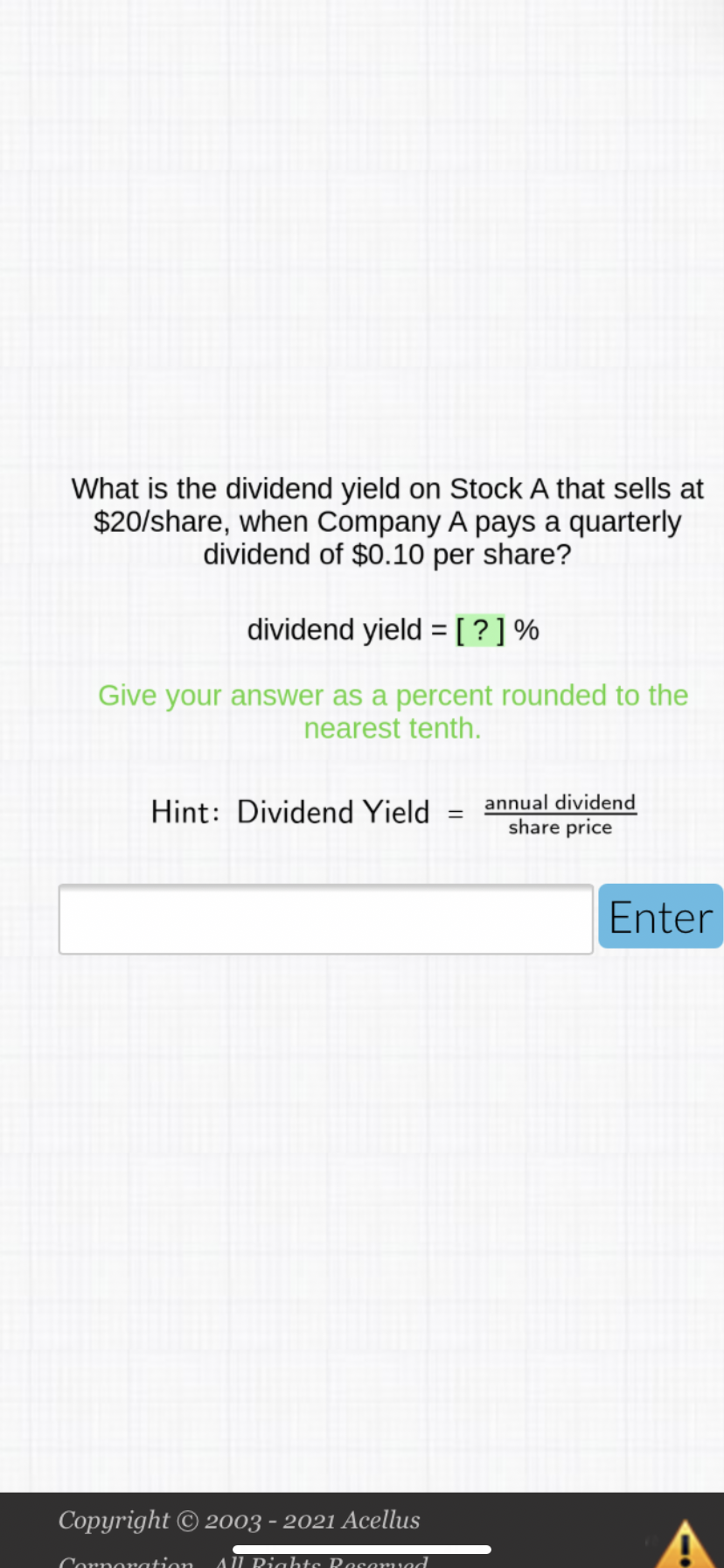 What is the dividend yield on Stock A that sells at
$20/share, when Company A pays a quarterly
dividend of $0.10 per share?
dividend yield = [?]%
Give your answer as a percent rounded to the
nearest tenth.
annual dividend
Hint: Dividend Yield
%3D
share price
Enter
Copyright © 2003 - 2021 Acellus
Corno ation
AU Riahts Rosamved
