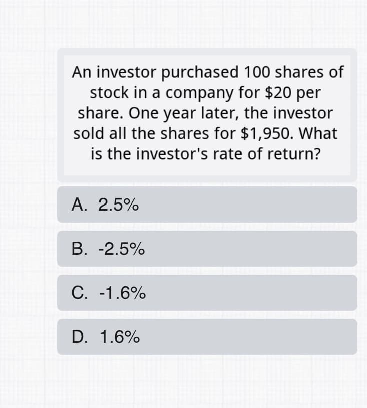 An investor purchased 100 shares of
stock in a company for $20 per
share. One year later, the investor
sold all the shares for $1,950. What
is the investor's rate of return?
A. 2.5%
B. -2.5%
C. -1.6%
D. 1.6%
