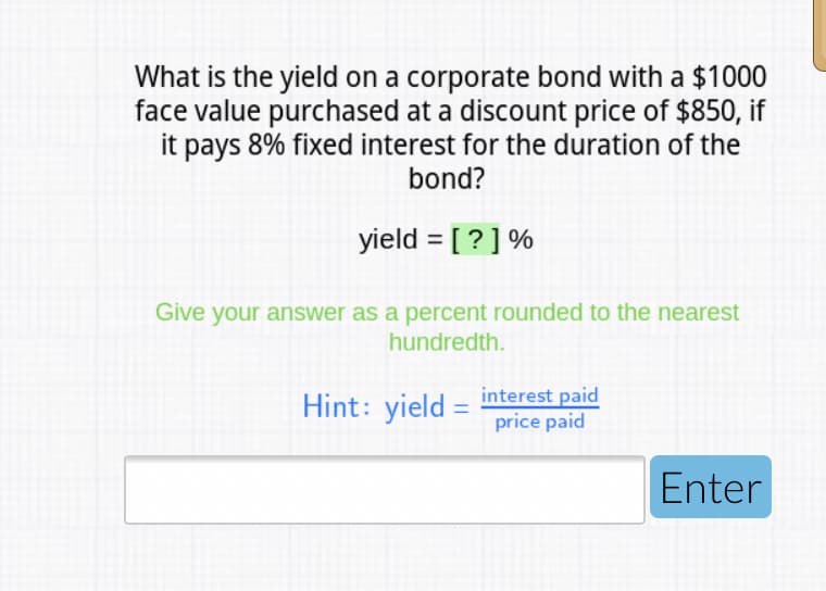 What is the yield on a corporate bond with a $1000
face value purchased at a discount price of $850, if
it pays 8% fixed interest for the duration of the
bond?
yield = [?] %
Give your answer as a percent rounded to the nearest
hundredth.
Hint: yield = interest paid
price paid
Enter
