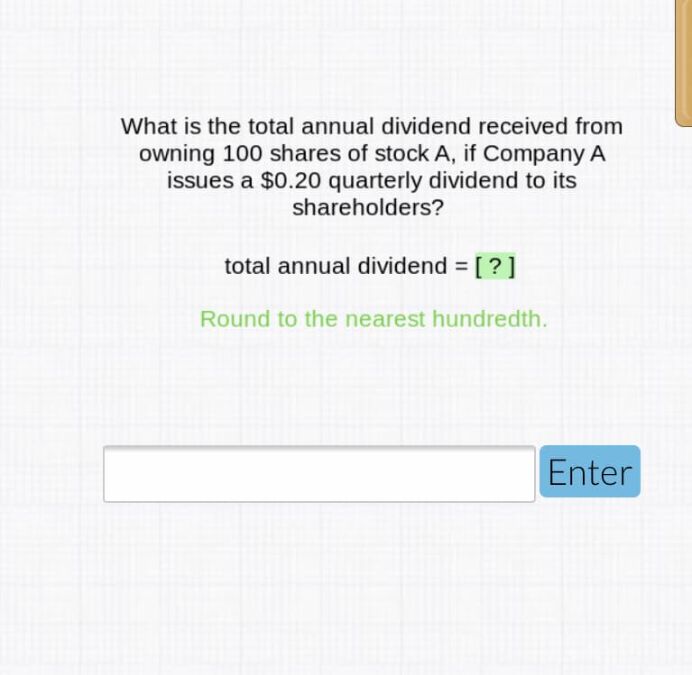 What is the total annual dividend received from
owning 100 shares of stock A, if Company A
issues a $0.20 quarterly dividend to its
shareholders?
total annual dividend = [ ? ]
Round to the nearest hundredth.
Enter
