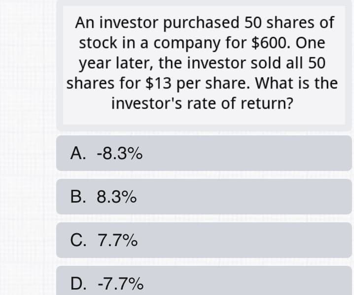 An investor purchased 50 shares of
stock in a company for $600. One
year later, the investor sold all 50
shares for $13 per share. What is the
investor's rate of return?
А. -8.3%
В. 8.3%
C. 7.7%
D. -7.7%
