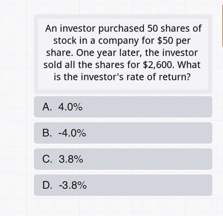 An investor purchased 50 shares of
stock in a company for $50 per
share. One year later, the investor
sold all the shares for $2,600. What
is the investor's rate of return?
A. 4.0%
В. -4.0%
С. 3.8%
D. -3.8%
