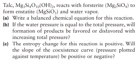 Talc, Mg3Si4O10(OH)2, reacts with forsterite (Mg,SiO4) to
form enstatite (MgSiO3) and water vapor.
(a) Write a balanced chemical equation for this reaction.
(b) If the water pressure is equal to the total pressure, will
formation of products be favored or disfavored with
increasing total pressure?
(c) The entropy change for this reaction is positive. Will
the slope of the coexistence curve (pressure plotted
against temperature) be positive or negative?
