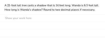 A 21-foot tall tree casts a shadow that is 14 feet long. Wanda is 6.5 feet tall.
How long is Wanda's shadow? Round to two decimal places if necessary.
Show your work here