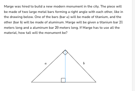 Marge was hired to build a new modern monument in the city. The piece will
be made of two large metal bars forming a right angle with each other, like in
the drawing below. One of the bars (bar a) will be made of titanium, and the
other (bar b) will be made of aluminum. Marge will be given a titanium bar 21
meters long and a aluminum bar 20 meters long. If Marge has to use all the
material, how tall will the monument be?
a