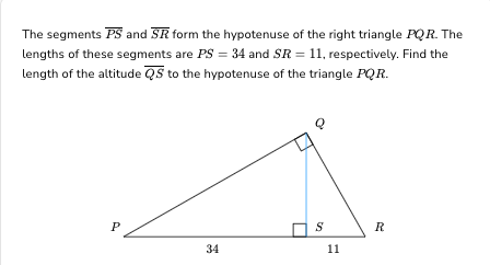 The segments PS and SR form the hypotenuse of the right triangle PQR. The
lengths of these segments are PS = 34 and SR = 11, respectively. Find the
length of the altitude QS to the hypotenuse of the triangle PQR.
P
34
Q
S
11
R