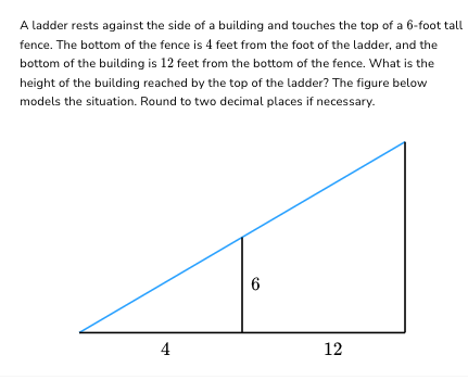 A ladder rests against the side of a building and touches the top of a 6-foot tall
fence. The bottom of the fence is 4 feet from the foot of the ladder, and the
bottom of the building is 12 feet from the bottom of the fence. What is the
height of the building reached by the top of the ladder? The figure below
models the situation. Round to two decimal places if necessary.
4
6
12