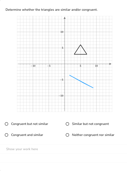 Determine whether the triangles are similar and/or congruent.
10
O Congruent but not similar
O Congruent and similar
-5
Show your work here
10
5
-5
-10
A
5
10
O Similar but not congruent
O Neither congruent nor similar