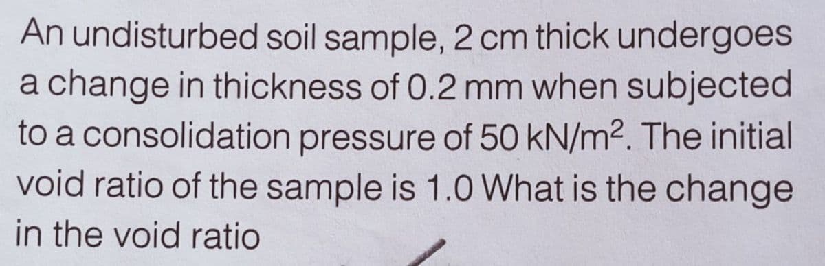 An undisturbed soil sample, 2 cm thick undergoes
a change in thickness of 0.2 mm when subjected
to a consolidation pressure of 50 kN/m2. The initial
void ratio of the sample is 1.0 What is the change
in the void ratio
