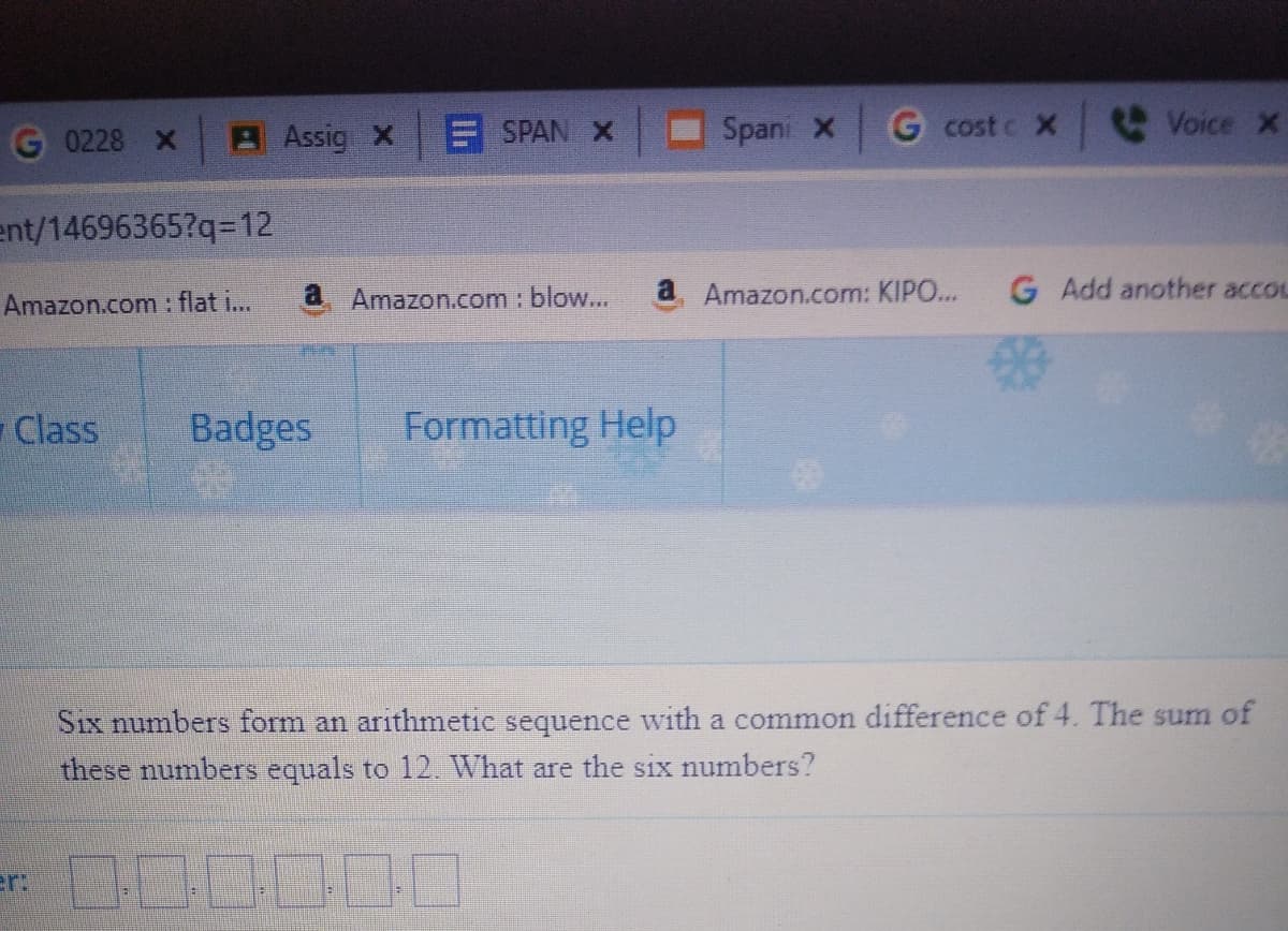 A Assig X
E SPAN X
Spani X
G cost c X
e Voice x
0228 X
ent/14696365?q=12
a
Amazon.com : blow...
a Amazon.com: KIPO...
G Add another accou
Amazon.com : flat i...
Class
Badges
Formatting Help
Six numbers form an arithmetic sequence with a common difference of 4. The sum of
these numbers equals to 12 What are the six numbers?
er 0C
