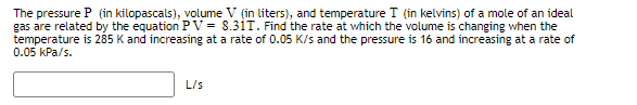 The pressure P (in kilopascals), volume V (in liters), and temperature I (in kelvins) of a mole of an ideal
gas are related by the equation PV = 8.31T. Find the rate at which the volume is changing when the
temperature is 285 K and increasing at a rate of 0.05 K/s and the pressure is 16 and increasing at a rate of
0.05 kPa/s.
L/s