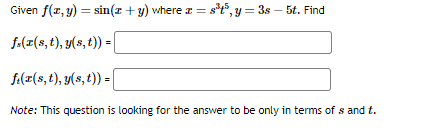 Given f(x, y) = sin(x + y) where x = s³t³, y = 3s - 5t. Find
f.(r(s, t), y(s, t)) =
f(x(s, t), y(s, t)) = |
Note: This question is looking for the answer to be only in terms of sand t.