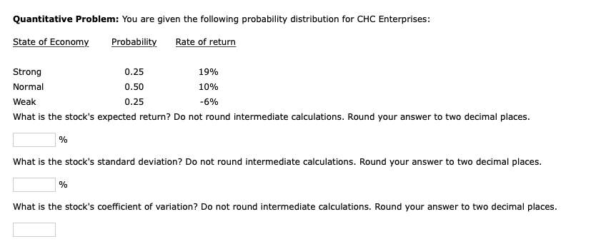 Quantitative Problem: You are given the following probability distribution for CHC Enterprises:
State of Economy
Probability
Rate of return
Strong
Normal
Weak
What is the stock's expected return? Do not round intermediate calculations. Round your answer to two decimal places.
%
0.25
0.50
0.25
%
19%
10%
-6%
What is the stock's standard deviation? Do not round intermediate calculations. Round your answer to two decimal places.
What is the stock's coefficient of variation? Do not round intermediate calculations. Round your answer to two decimal places.