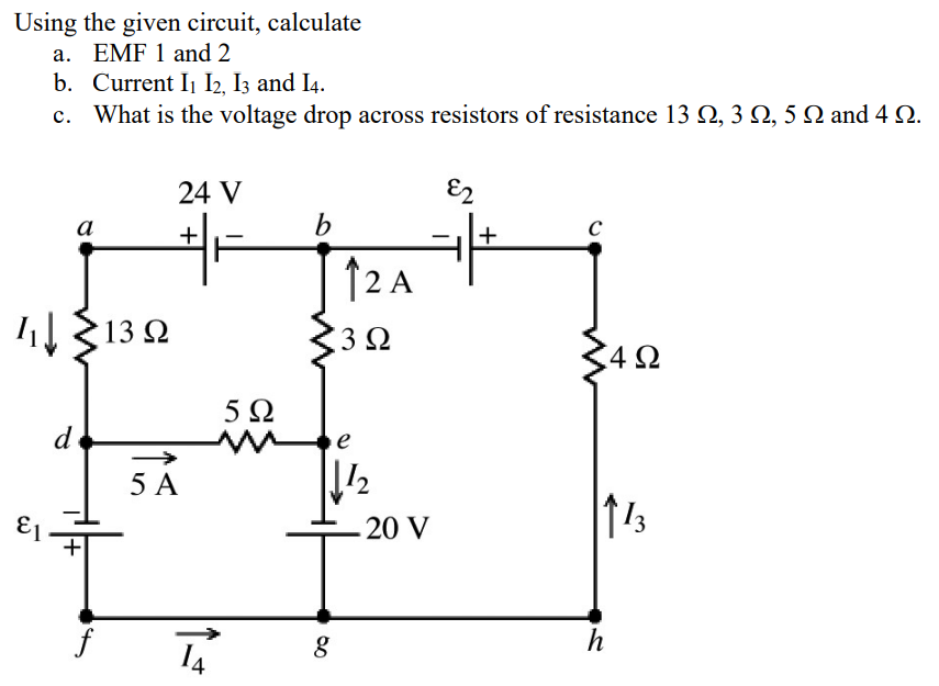 Using the given circuit, calculate
a. EMF 1 and 2
b. Current I₁ I2, I3 and 14.
c. What is the voltage drop across resistors of resistance 13 N, 3N, 5 N and 4 Q.
I↓
d
a
f
13 Q2
24 V
+
5 A
5Ω
b
80
12 A
3Ω
e
2
20 V
&2
+
C
4Ω
113
h