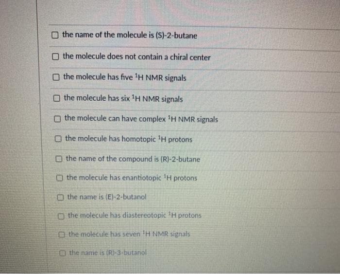 the name of the molecule is (S)-2-butane
O the molecule does not contain a chiral center
O the molecule has five 'H NMR signals
O the molecule has six 'H NMR signals
O the molecule can have complex 'H NMR signals
O the molecule has homotopic H protons
O the name of the compound is (R)-2-butane
O the molecule has enantiotopic 'H protons
O the name is (E)-2-butanol
O the molecule has diastereotopic H protons
O the molecule has seven H NMR signals
O the name is (R)-3-butanol
