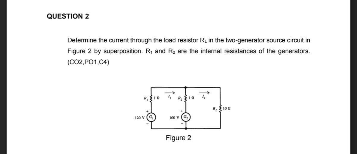 QUESTION 2
Determine the current through the load resistor RL in the two-generator source circuit in
Figure 2 by superposition. R1 and R2 are the internal resistances of the generators.
(CO2,PO1,C4)
R, {10
R 10 0
120 V
G,
100 V
G,
Figure 2
