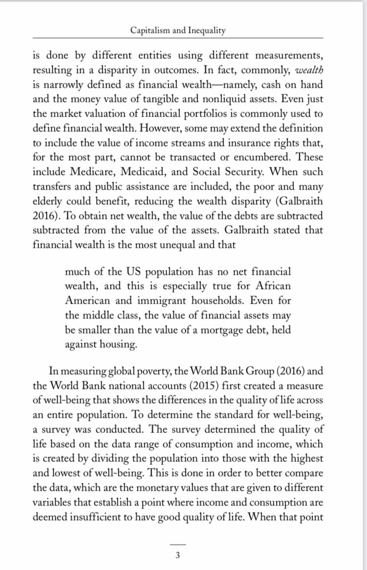 Capitalism and Inequality
is done by different entities using different measurements,
resulting in a disparity in outcomes. In fact, commonly, wealth
is narrowly defined as financial wealth-namely, cash on hand
and the money value of tangible and nonliquid assets. Even just
the market valuation of financial portfolios is commonly used to
define financial wealth. However, some may extend the definition
to include the value of income streams and insurance rights that,
for the most part, cannot be transacted or encumbered. These
include Medicare, Medicaid, and Social Security. When such
transfers and public assistance are included, the poor and many
elderly could benefit, reducing the wealth disparity (Galbraith
2016). To obtain net wealth, the value of the debts are subtracted
subtracted from the value of the assets. Galbraith stated that
financial wealth is the most unequal and that
much of the US population has no net financial
wealth, and this is especially true for African
American and immigrant households. Even for
the middle class, the value of financial assets may
be smaller than the value of a mortgage debt, held
against housing.
In measuring global poverty, the World Bank Group (2016) and
the World Bank national accounts (2015) first created a measure
of well-being that shows the differences in the quality of life across
an entire population. To determine the standard for well-being,
a survey was conducted. The survey determined the quality of
life based on the data range of consumption and income, which
is created by dividing the population into those with the highest
and lowest of well-being. This is done in order to better compare
the data, which are the monetary values that are given to different
variables that establish a point where income and consumption are
deemed insufficient to have good quality of life. When that point
3
