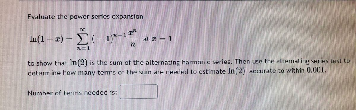 Evaluate the power series expansion
In(1+ x) = (– 1)"-1**
at x = 1
n=1
to show that In(2) is the sum of the alternating harmonic series. Then use the alternating series test to
determine how many terms of the sum are needed to estimate ln(2) accurate to within 0.001.
Number of terms needed is:
