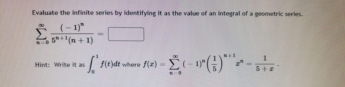 Evaluate the infinite series by identifying it as the value of an integral of a geometric series.
(- 1)"
57+ (n + 1)
8.
n+1
1
| f(t)dt
where f(x) = (– 1)"
Hint: Write it as
5 + I
n=0
