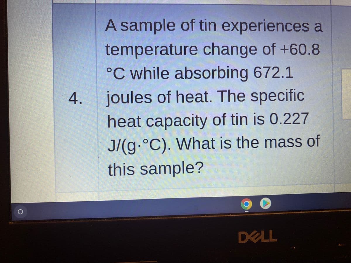 A sample of tin experiences a
temperature change of +60.8
°C while absorbing 672.1
joules of heat. The specific
heat capacity of tin is 0.227
J/(g.°C). What is the mass of
this sample?
DELL
4.
