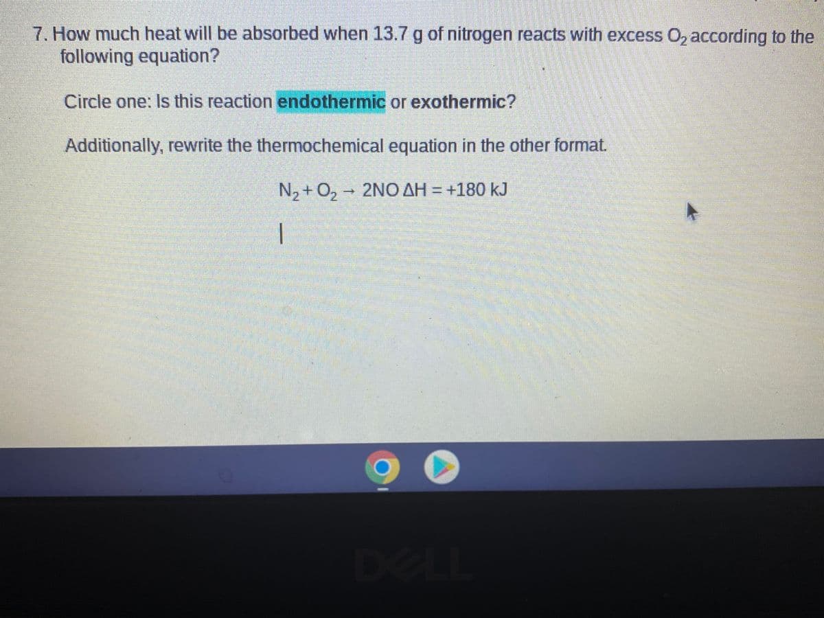 7. How much heat will be absorbed when 13.7 g of nitrogen reacts with excess O, according to the
following equation?
Circle one: Is this reaction endothermic or exothermic?
Additionally, rewrite the thermochemical equation in the other format.
N, + 0, - 2NO AH = +180 kJ
DELL
