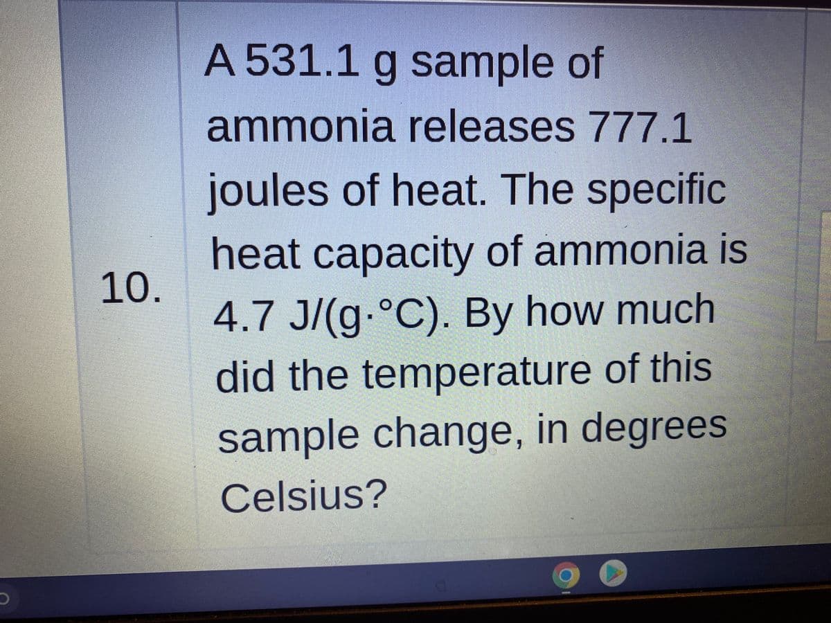 A 531.1 g sample of
ammonia releases 777.1
joules of heat. The specific
heat capacity of ammonia is
10.
4.7 J/(g.°C). By how much
did the temperature of this
sample change, in degrees
Celsius?
