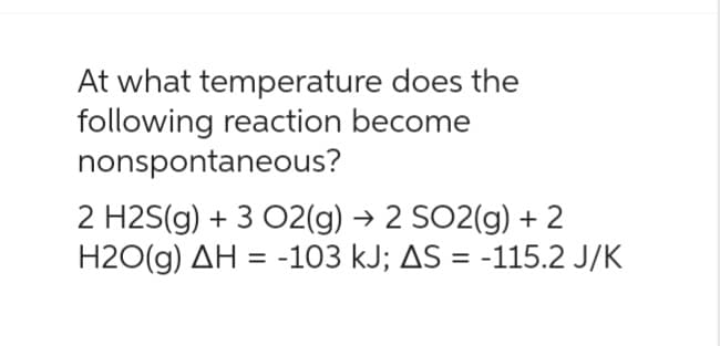 At what temperature does the
following reaction become
nonspontaneous?
2 H2S(g) + 3 O2(g) → 2 SO2(g) + 2
H2O(g) AH = -103 kJ; AS = -115.2 J/K