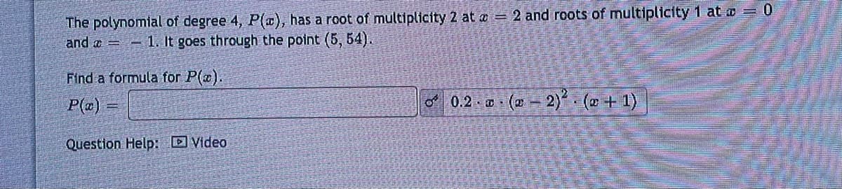 The polynomial of degree 4, P(x), has a root of multiplicity 2 at = 2 and roots of multiplicity 1 at = 0
and 1. It goes through the point (5, 54).
Find a formula for P(x).
P(x) =
Question Help: Video
0.2 x (x - 2)² (+1)