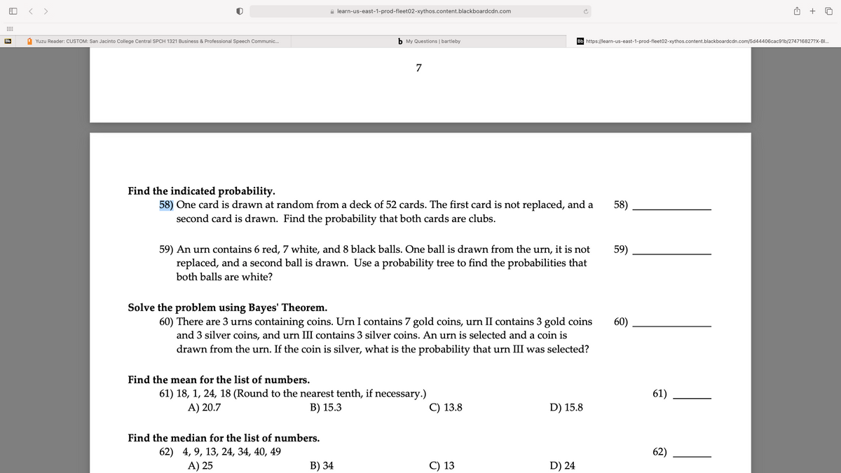 < >
e learn-us-east-1-prod-fleet02-xythos.content.blackboardcdn.com
+
Bb
1 Yuzu Reader: CUSTOM: San Jacinto College Central SPCH 1321 Business & Professional Speech Communic.
b My Questions | bartleby
Bb https://learn-us-east-1-prod-fleet02-xythos.content.blackboardcdn.com/5d44406cac91b/274716827?X-BI.
7
Find the indicated probability.
58) One card is drawn at random from a deck of 52 cards. The first card is not replaced, and a
second card is drawn. Find the probability that both cards are clubs.
58)
59) An urn contains 6 red, 7 white, and 8 black balls. One ball is drawn from the urn, it is not
replaced, and a second ball is drawn. Use a probability tree to find the probabilities that
59)
both balls are white?
Solve the problem using Bayes' Theorem.
60) There are 3 urns containing coins. Urn I contains 7 gold coins, urn II contains 3 gold coins
and 3 silver coins, and urn III contains 3 silver coins. An urn is selected and a coin is
drawn from the urn. If the coin is silver, what is the probability that urn III was selected?
60)
Find the mean for the list of numbers.
61) 18, 1, 24, 18 (Round to the nearest tenth, if necessary.)
A) 20.7
61)
В) 15.3
С) 13.8
D) 15.8
Find the median for the list of numbers.
62) 4, 9, 13, 24, 34, 40, 49
A) 25
62)
В) 34
C) 13
D) 24
